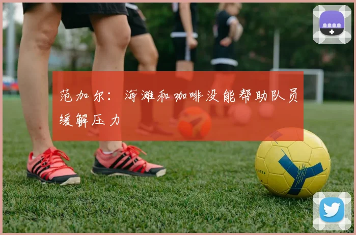范加尔：海滩和咖啡没能帮助队员缓解压力